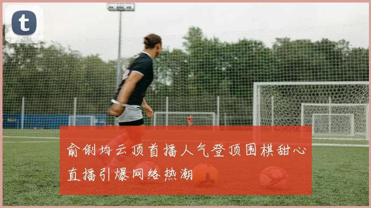 俞俐均云顶首播人气登顶围棋甜心直播引爆网络热潮