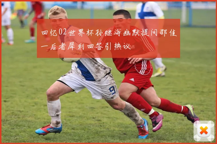 回忆02世界杯孙继海幽默提问邵佳一后者犀利回答引热议